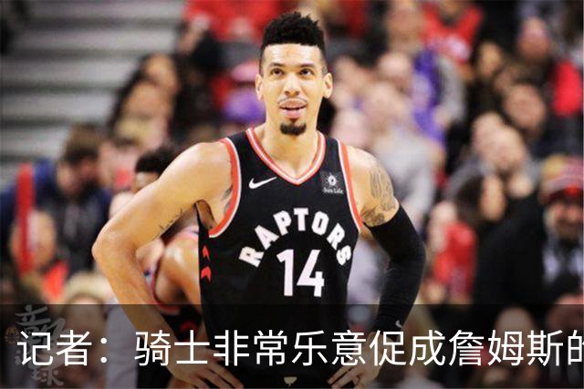 记者：骑士非常乐意促成詹姆斯的回归 已策划签换或交易特例方案