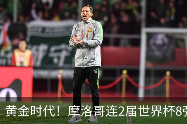 黄金时代！摩洛哥连2届世界杯8强 各级国字号花繁叶茂