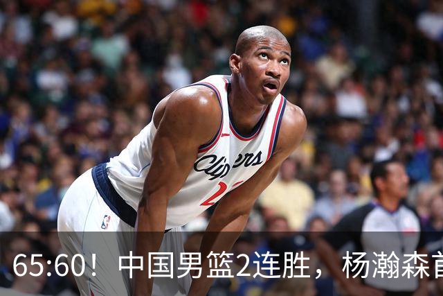 65:60！中国男篮2连胜，杨瀚森首秀7+8低迷，廖三宁爆发徐昕重伤